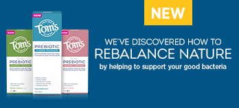 Tom's of Maine - we've discovered how to rebalance nature by helping to support your good bacteria. Click here to learn more!